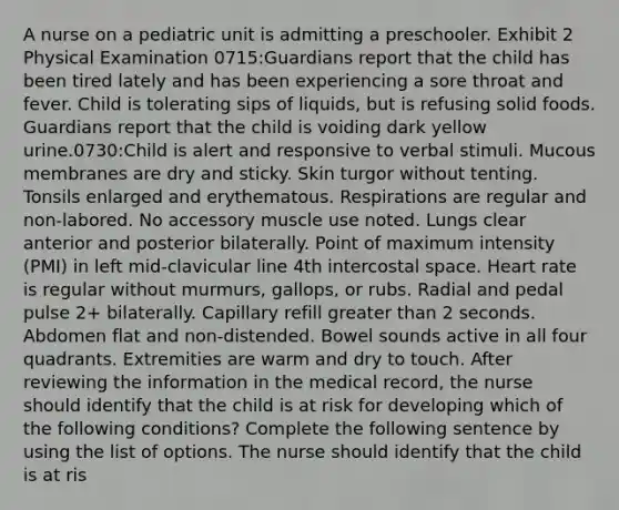 A nurse on a pediatric unit is admitting a preschooler. Exhibit 2 Physical Examination 0715:Guardians report that the child has been tired lately and has been experiencing a sore throat and fever. Child is tolerating sips of liquids, but is refusing solid foods. Guardians report that the child is voiding dark yellow urine.0730:Child is alert and responsive to verbal stimuli. Mucous membranes are dry and sticky. Skin turgor without tenting. Tonsils enlarged and erythematous. Respirations are regular and non-labored. No accessory muscle use noted. Lungs clear anterior and posterior bilaterally. Point of maximum intensity (PMI) in left mid-clavicular line 4th intercostal space. Heart rate is regular without murmurs, gallops, or rubs. Radial and pedal pulse 2+ bilaterally. Capillary refill greater than 2 seconds. Abdomen flat and non-distended. Bowel sounds active in all four quadrants. Extremities are warm and dry to touch. After reviewing the information in the medical record, the nurse should identify that the child is at risk for developing which of the following conditions? Complete the following sentence by using the list of options. The nurse should identify that the child is at ris