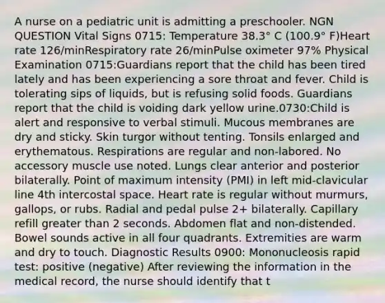 A nurse on a pediatric unit is admitting a preschooler. NGN QUESTION Vital Signs 0715: Temperature 38.3° C (100.9° F)Heart rate 126/minRespiratory rate 26/minPulse oximeter 97% Physical Examination 0715:Guardians report that the child has been tired lately and has been experiencing a sore throat and fever. Child is tolerating sips of liquids, but is refusing solid foods. Guardians report that the child is voiding dark yellow urine.0730:Child is alert and responsive to verbal stimuli. Mucous membranes are dry and sticky. Skin turgor without tenting. Tonsils enlarged and erythematous. Respirations are regular and non-labored. No accessory muscle use noted. Lungs clear anterior and posterior bilaterally. Point of maximum intensity (PMI) in left mid-clavicular line 4th intercostal space. Heart rate is regular without murmurs, gallops, or rubs. Radial and pedal pulse 2+ bilaterally. Capillary refill greater than 2 seconds. Abdomen flat and non-distended. Bowel sounds active in all four quadrants. Extremities are warm and dry to touch. Diagnostic Results 0900: Mononucleosis rapid test: positive (negative) After reviewing the information in the medical record, the nurse should identify that t