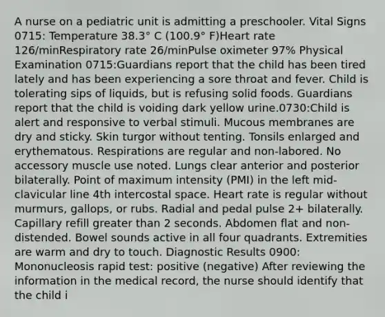 A nurse on a pediatric unit is admitting a preschooler. Vital Signs 0715: Temperature 38.3° C (100.9° F)Heart rate 126/minRespiratory rate 26/minPulse oximeter 97% Physical Examination 0715:Guardians report that the child has been tired lately and has been experiencing a sore throat and fever. Child is tolerating sips of liquids, but is refusing solid foods. Guardians report that the child is voiding dark yellow urine.0730:Child is alert and responsive to verbal stimuli. Mucous membranes are dry and sticky. Skin turgor without tenting. Tonsils enlarged and erythematous. Respirations are regular and non-labored. No accessory muscle use noted. Lungs clear anterior and posterior bilaterally. Point of maximum intensity (PMI) in the left mid-clavicular line 4th intercostal space. Heart rate is regular without murmurs, gallops, or rubs. Radial and pedal pulse 2+ bilaterally. Capillary refill greater than 2 seconds. Abdomen flat and non-distended. Bowel sounds active in all four quadrants. Extremities are warm and dry to touch. Diagnostic Results 0900: Mononucleosis rapid test: positive (negative) After reviewing the information in the medical record, the nurse should identify that the child i