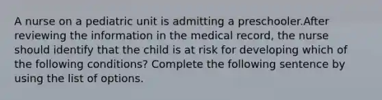 A nurse on a pediatric unit is admitting a preschooler.After reviewing the information in the medical record, the nurse should identify that the child is at risk for developing which of the following conditions? Complete the following sentence by using the list of options.