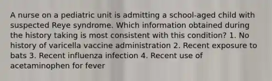 A nurse on a pediatric unit is admitting a school-aged child with suspected Reye syndrome. Which information obtained during the history taking is most consistent with this condition? 1. No history of varicella vaccine administration 2. Recent exposure to bats 3. Recent influenza infection 4. Recent use of acetaminophen for fever