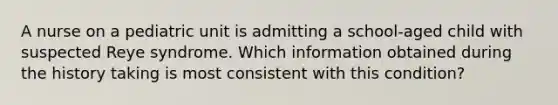 A nurse on a pediatric unit is admitting a school-aged child with suspected Reye syndrome. Which information obtained during the history taking is most consistent with this condition?