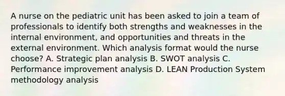 A nurse on the pediatric unit has been asked to join a team of professionals to identify both strengths and weaknesses in the internal environment, and opportunities and threats in the external environment. Which analysis format would the nurse choose? A. Strategic plan analysis B. SWOT analysis C. Performance improvement analysis D. LEAN Production System methodology analysis