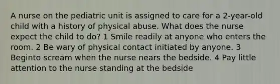 A nurse on the pediatric unit is assigned to care for a 2-year-old child with a history of physical abuse. What does the nurse expect the child to do? 1 Smile readily at anyone who enters the room. 2 Be wary of physical contact initiated by anyone. 3 Beginto scream when the nurse nears the bedside. 4 Pay little attention to the nurse standing at the bedside