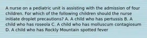 A nurse on a pediatric unit is assisting with the admission of four children. For which of the following children should the nurse initiate droplet precautions? A. A child who has pertussis B. A child who has roseola C. A child who has molluscum contagiosum D. A child who has Rockly Mountain spotted fever