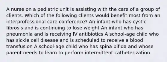 A nurse on a pediatric unit is assisting with the care of a group of clients. Which of the following clients would benefit most from an interprofessional care conference? An infant who has cystic fibrosis and is continuing to lose weight An infant who has pneumonia and is receiving IV antibiotics A school-age child who has sickle cell disease and is scheduled to receive a blood transfusion A school-age child who has spina bifida and whose parent needs to learn to perform intermittent catheterization