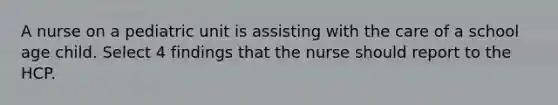 A nurse on a pediatric unit is assisting with the care of a school age child. Select 4 findings that the nurse should report to the HCP.