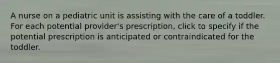 A nurse on a pediatric unit is assisting with the care of a toddler. For each potential provider's prescription, click to specify if the potential prescription is anticipated or contraindicated for the toddler.