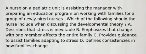 A nurse on a pediatric unit is assisting the manager with preparing an education program on working with families for a group of newly hired nurses . Which of the following should the nurse include when discussing the developmental theory ? A. Describes that stress is inevitable B. Emphasizes that change with one member affects the entire family C. Provides guidance to assist families adapting to stress D. Defines consistencies in how families change