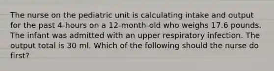 The nurse on the pediatric unit is calculating intake and output for the past 4-hours on a 12-month-old who weighs 17.6 pounds. The infant was admitted with an upper respiratory infection. The output total is 30 ml. Which of the following should the nurse do first?