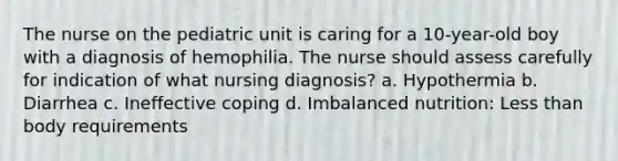 The nurse on the pediatric unit is caring for a 10-year-old boy with a diagnosis of hemophilia. The nurse should assess carefully for indication of what nursing diagnosis? a. Hypothermia b. Diarrhea c. Ineffective coping d. Imbalanced nutrition: Less than body requirements