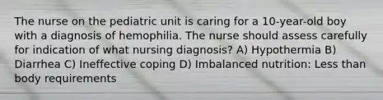 The nurse on the pediatric unit is caring for a 10-year-old boy with a diagnosis of hemophilia. The nurse should assess carefully for indication of what nursing diagnosis? A) Hypothermia B) Diarrhea C) Ineffective coping D) Imbalanced nutrition: Less than body requirements