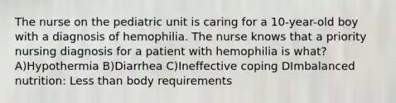 The nurse on the pediatric unit is caring for a 10-year-old boy with a diagnosis of hemophilia. The nurse knows that a priority nursing diagnosis for a patient with hemophilia is what? A)Hypothermia B)Diarrhea C)Ineffective coping DImbalanced nutrition: Less than body requirements