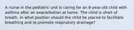 A nurse in the pediatric unit is caring for an 8-year-old child with asthma after an exacerbation at home. The child is short of breath. In what position should the child be placed to facilitate breathing and to promote respiratory drainage?