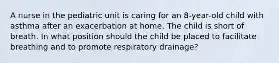 A nurse in the pediatric unit is caring for an 8-year-old child with asthma after an exacerbation at home. The child is short of breath. In what position should the child be placed to facilitate breathing and to promote respiratory drainage?