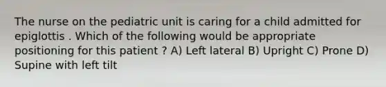 The nurse on the pediatric unit is caring for a child admitted for epiglottis . Which of the following would be appropriate positioning for this patient ? A) Left lateral B) Upright C) Prone D) Supine with left tilt