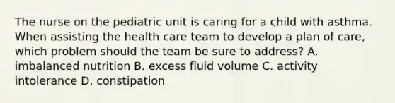 The nurse on the pediatric unit is caring for a child with asthma. When assisting the health care team to develop a plan of care, which problem should the team be sure to address? A. imbalanced nutrition B. excess fluid volume C. activity intolerance D. constipation