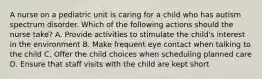 A nurse on a pediatric unit is caring for a child who has autism spectrum disorder. Which of the following actions should the nurse take? A. Provide activities to stimulate the child's interest in the environment B. Make frequent eye contact when talking to the child C. Offer the child choices when scheduling planned care D. Ensure that staff visits with the child are kept short