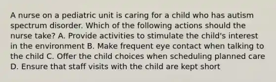 A nurse on a pediatric unit is caring for a child who has autism spectrum disorder. Which of the following actions should the nurse take? A. Provide activities to stimulate the child's interest in the environment B. Make frequent eye contact when talking to the child C. Offer the child choices when scheduling planned care D. Ensure that staff visits with the child are kept short