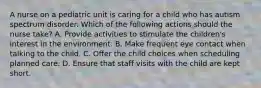 A nurse on a pediatric unit is caring for a child who has autism spectrum disorder. Which of the following actions should the nurse take? A. Provide activities to stimulate the children's interest in the environment. B. Make frequent eye contact when talking to the child. C. Offer the child choices when scheduling planned care. D. Ensure that staff visits with the child are kept short.