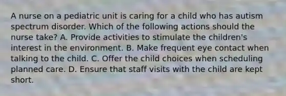 A nurse on a pediatric unit is caring for a child who has autism spectrum disorder. Which of the following actions should the nurse take? A. Provide activities to stimulate the children's interest in the environment. B. Make frequent eye contact when talking to the child. C. Offer the child choices when scheduling planned care. D. Ensure that staff visits with the child are kept short.