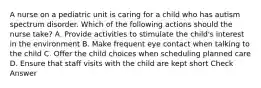 A nurse on a pediatric unit is caring for a child who has autism spectrum disorder. Which of the following actions should the nurse take? A. Provide activities to stimulate the child's interest in the environment B. Make frequent eye contact when talking to the child C. Offer the child choices when scheduling planned care D. Ensure that staff visits with the child are kept short Check Answer