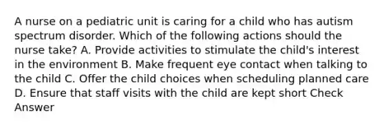 A nurse on a pediatric unit is caring for a child who has autism spectrum disorder. Which of the following actions should the nurse take? A. Provide activities to stimulate the child's interest in the environment B. Make frequent eye contact when talking to the child C. Offer the child choices when scheduling planned care D. Ensure that staff visits with the child are kept short Check Answer