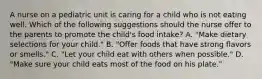 A nurse on a pediatric unit is caring for a child who is not eating well. Which of the following suggestions should the nurse offer to the parents to promote the child's food intake? A. "Make dietary selections for your child." B. "Offer foods that have strong flavors or smells." C. "Let your child eat with others when possible." D. "Make sure your child eats most of the food on his plate."