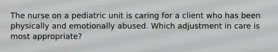 The nurse on a pediatric unit is caring for a client who has been physically and emotionally abused. Which adjustment in care is most appropriate?