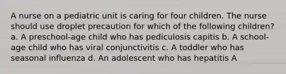 A nurse on a pediatric unit is caring for four children. The nurse should use droplet precaution for which of the following children? a. A preschool-age child who has pediculosis capitis b. A school-age child who has viral conjunctivitis c. A toddler who has seasonal influenza d. An adolescent who has hepatitis A