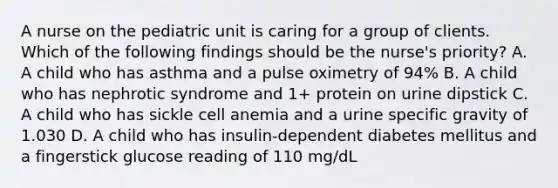 A nurse on the pediatric unit is caring for a group of clients. Which of the following findings should be the nurse's priority? A. A child who has asthma and a pulse oximetry of 94% B. A child who has nephrotic syndrome and 1+ protein on urine dipstick C. A child who has sickle cell anemia and a urine specific gravity of 1.030 D. A child who has insulin-dependent diabetes mellitus and a fingerstick glucose reading of 110 mg/dL