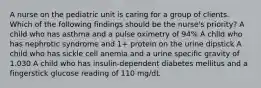 A nurse on the pediatric unit is caring for a group of clients. Which of the following findings should be the nurse's priority? A child who has asthma and a pulse oximetry of 94% A child who has nephrotic syndrome and 1+ protein on the urine dipstick A child who has sickle cell anemia and a urine specific gravity of 1.030 A child who has insulin-dependent diabetes mellitus and a fingerstick glucose reading of 110 mg/dL