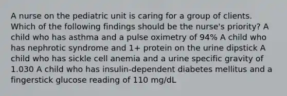 A nurse on the pediatric unit is caring for a group of clients. Which of the following findings should be the nurse's priority? A child who has asthma and a pulse oximetry of 94% A child who has nephrotic syndrome and 1+ protein on the urine dipstick A child who has sickle cell anemia and a urine specific gravity of 1.030 A child who has insulin-dependent diabetes mellitus and a fingerstick glucose reading of 110 mg/dL