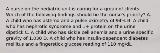 A nurse on the pediatric unit is caring for a group of clients. Which of the following findings should be the nurse's priority? A. A child who has asthma and a pulse oximetry of 94% B. A child who has nephrotic syndrome and 1+ protein on the urine dipstick C. A child who has sickle cell anemia and a urine specific gravity of 1.030 D. A child who has insulin-dependent diabetes mellitus and a fingerstick glucose reading of 110 mg/dL