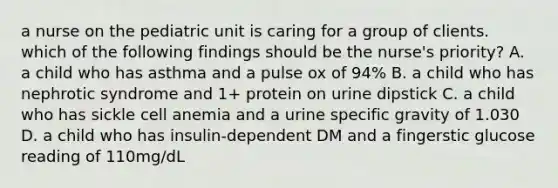 a nurse on the pediatric unit is caring for a group of clients. which of the following findings should be the nurse's priority? A. a child who has asthma and a pulse ox of 94% B. a child who has nephrotic syndrome and 1+ protein on urine dipstick C. a child who has sickle cell anemia and a urine specific gravity of 1.030 D. a child who has insulin-dependent DM and a fingerstic glucose reading of 110mg/dL