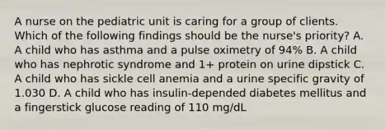 A nurse on the pediatric unit is caring for a group of clients. Which of the following findings should be the nurse's priority? A. A child who has asthma and a pulse oximetry of 94% B. A child who has nephrotic syndrome and 1+ protein on urine dipstick C. A child who has sickle cell anemia and a urine specific gravity of 1.030 D. A child who has insulin-depended diabetes mellitus and a fingerstick glucose reading of 110 mg/dL