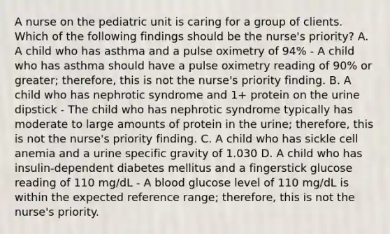 A nurse on the pediatric unit is caring for a group of clients. Which of the following findings should be the nurse's priority? A. A child who has asthma and a pulse oximetry of 94% - A child who has asthma should have a pulse oximetry reading of 90% or greater; therefore, this is not the nurse's priority finding. B. A child who has nephrotic syndrome and 1+ protein on the urine dipstick - The child who has nephrotic syndrome typically has moderate to large amounts of protein in the urine; therefore, this is not the nurse's priority finding. C. A child who has sickle cell anemia and a urine specific gravity of 1.030 D. A child who has insulin-dependent diabetes mellitus and a fingerstick glucose reading of 110 mg/dL - A blood glucose level of 110 mg/dL is within the expected reference range; therefore, this is not the nurse's priority.