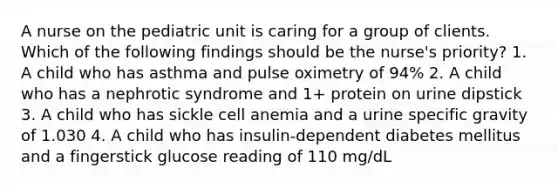 A nurse on the pediatric unit is caring for a group of clients. Which of the following findings should be the nurse's priority? 1. A child who has asthma and pulse oximetry of 94% 2. A child who has a nephrotic syndrome and 1+ protein on urine dipstick 3. A child who has sickle cell anemia and a urine specific gravity of 1.030 4. A child who has insulin-dependent diabetes mellitus and a fingerstick glucose reading of 110 mg/dL