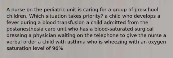 A nurse on the pediatric unit is caring for a group of preschool children. Which situation takes priority? a child who develops a fever during a blood transfusion a child admitted from the postanesthesia care unit who has a blood-saturated surgical dressing a physician waiting on the telephone to give the nurse a verbal order a child with asthma who is wheezing with an oxygen saturation level of 96%