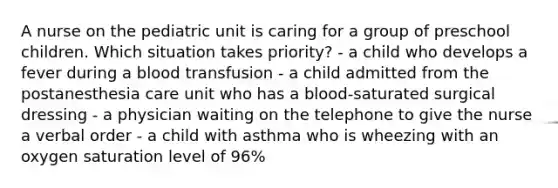 A nurse on the pediatric unit is caring for a group of preschool children. Which situation takes priority? - a child who develops a fever during a blood transfusion - a child admitted from the postanesthesia care unit who has a blood-saturated surgical dressing - a physician waiting on the telephone to give the nurse a verbal order - a child with asthma who is wheezing with an oxygen saturation level of 96%