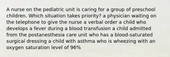 A nurse on the pediatric unit is caring for a group of preschool children. Which situation takes priority? a physician waiting on the telephone to give the nurse a verbal order a child who develops a fever during a blood transfusion a child admitted from the postanesthesia care unit who has a blood-saturated surgical dressing a child with asthma who is wheezing with an oxygen saturation level of 96%