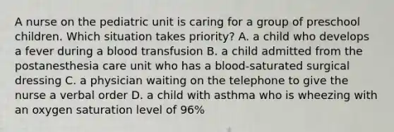 A nurse on the pediatric unit is caring for a group of preschool children. Which situation takes priority? A. a child who develops a fever during a blood transfusion B. a child admitted from the postanesthesia care unit who has a blood-saturated surgical dressing C. a physician waiting on the telephone to give the nurse a verbal order D. a child with asthma who is wheezing with an oxygen saturation level of 96%