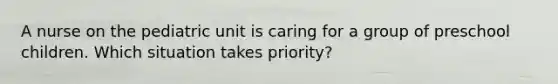 A nurse on the pediatric unit is caring for a group of preschool children. Which situation takes priority?