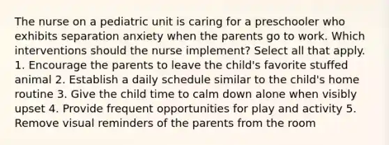 The nurse on a pediatric unit is caring for a preschooler who exhibits separation anxiety when the parents go to work. Which interventions should the nurse implement? Select all that apply. 1. Encourage the parents to leave the child's favorite stuffed animal 2. Establish a daily schedule similar to the child's home routine 3. Give the child time to calm down alone when visibly upset 4. Provide frequent opportunities for play and activity 5. Remove visual reminders of the parents from the room