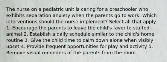 The nurse on a pediatric unit is caring for a preschooler who exhibits separation anxiety when the parents go to work. Which interventions should the nurse implement? Select all that apply 1. Encourage the parents to leave the child's favorite stuffed animal 2. Establish a daily schedule similar to the child's home routine 3. Give the child time to calm down alone when visibly upset 4. Provide frequent opportunities for play and activity 5. Remove visual reminders of the parents from the room