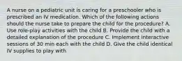 A nurse on a pediatric unit is caring for a preschooler who is prescribed an IV medication. Which of the following actions should the nurse take to prepare the child for the procedure? A. Use role-play activities with the child B. Provide the child with a detailed explanation of the procedure C. Implement interactive sessions of 30 min each with the child D. Give the child identical IV supplies to play with