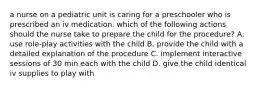 a nurse on a pediatric unit is caring for a preschooler who is prescribed an iv medication. which of the following actions should the nurse take to prepare the child for the procedure? A. use role-play activities with the child B. provide the child with a detailed explanation of the procedure C. implement interactive sessions of 30 min each with the child D. give the child identical iv supplies to play with