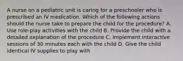 A nurse on a pediatric unit is caring for a preschooler who is prescribed an IV medication. Which of the following actions should the nurse take to prepare the child for the procedure? A. Use role-play activities with the child B. Provide the child with a detailed explanation of the procedure C. Implement interactive sessions of 30 minutes each with the child D. Give the child identical IV supplies to play with