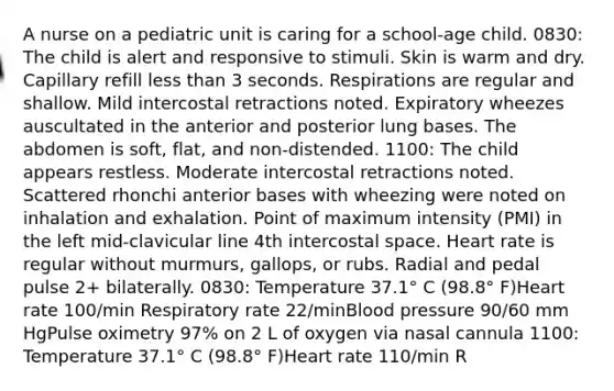 A nurse on a pediatric unit is caring for a school-age child. 0830: The child is alert and responsive to stimuli. Skin is warm and dry. Capillary refill less than 3 seconds. Respirations are regular and shallow. Mild intercostal retractions noted. Expiratory wheezes auscultated in the anterior and posterior lung bases. The abdomen is soft, flat, and non-distended. 1100: The child appears restless. Moderate intercostal retractions noted. Scattered rhonchi anterior bases with wheezing were noted on inhalation and exhalation. Point of maximum intensity (PMI) in the left mid-clavicular line 4th intercostal space. Heart rate is regular without murmurs, gallops, or rubs. Radial and pedal pulse 2+ bilaterally. 0830: Temperature 37.1° C (98.8° F)Heart rate 100/min Respiratory rate 22/minBlood pressure 90/60 mm HgPulse oximetry 97% on 2 L of oxygen via nasal cannula 1100: Temperature 37.1° C (98.8° F)Heart rate 110/min R