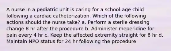 A nurse in a pediatric unit is caring for a school-age child following a cardiac catheterization. Which of the following actions should the nurse take? a. Perform a sterile dressing change 8 hr after the procedure b. Administer meperidine for pain every 4 hr c. Keep the affected extremity straight for 6 hr d. Maintain NPO status for 24 hr following the procedure